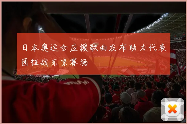 日本奥运会应援歌曲发布助力代表团征战东京赛场