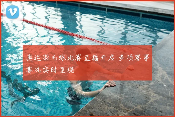 奥运羽毛球比赛直播开启 多项赛事赛况实时呈现