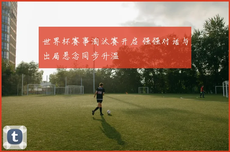 世界杯赛事淘汰赛开启 强强对话与出局悬念同步升温