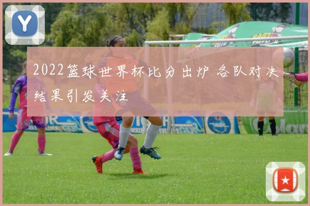 2022篮球世界杯比分出炉 各队对决结果引发关注