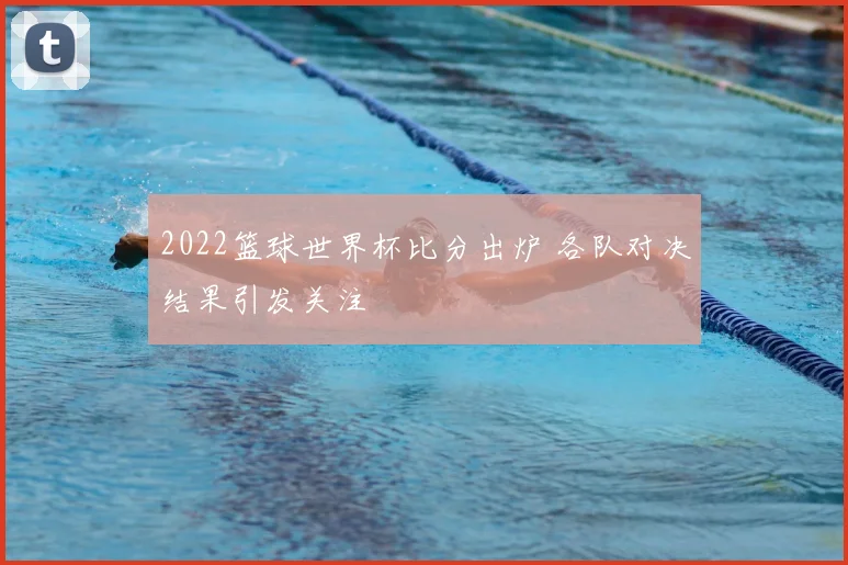 2022篮球世界杯比分出炉 各队对决结果引发关注