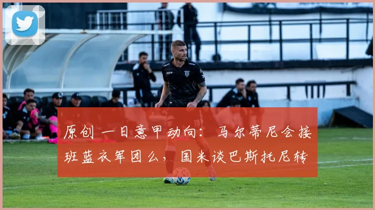 原创 一日意甲动向：马尔蒂尼会接班蓝衣军团么，国米谈巴斯托尼转会