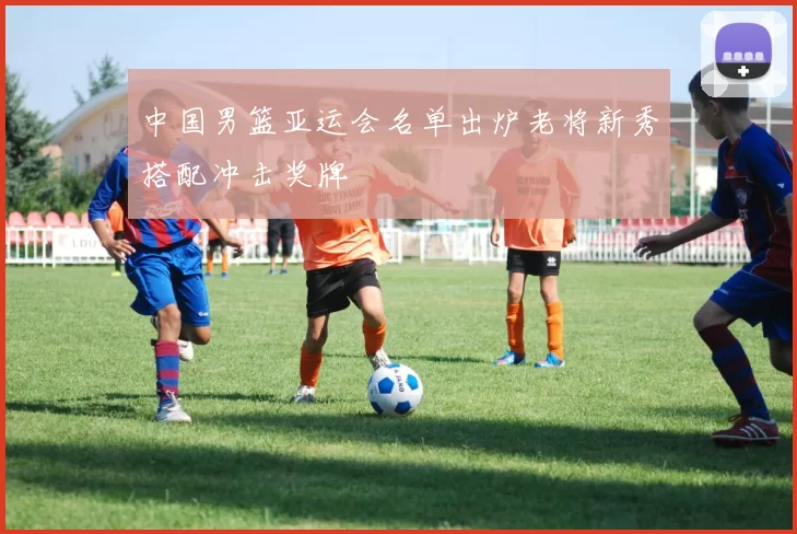 中国男篮亚运会名单出炉老将新秀搭配冲击奖牌