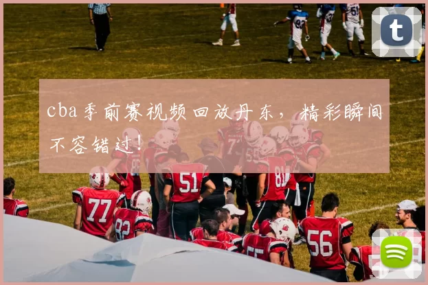 cba季前赛视频回放丹东，精彩瞬间不容错过！