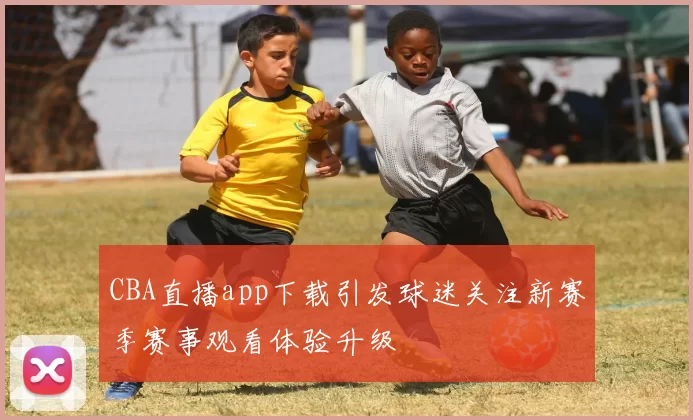CBA直播app下载引发球迷关注新赛季赛事观看体验升级