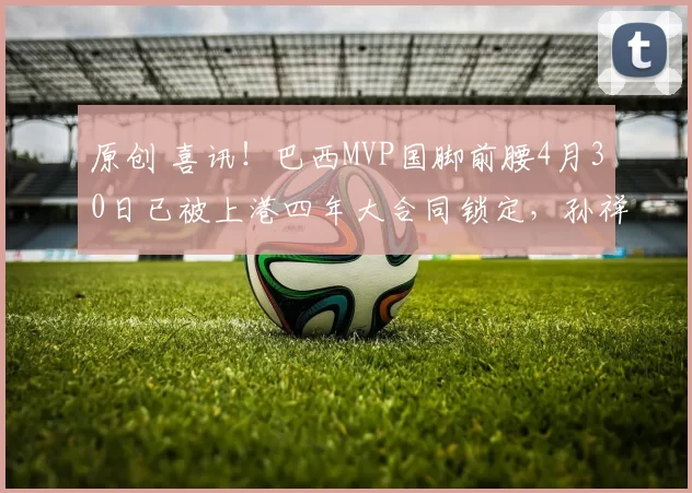 原创 喜讯！巴西MVP国脚前腰4月30日已被上港四年大合同锁定，孙祥社媒确认