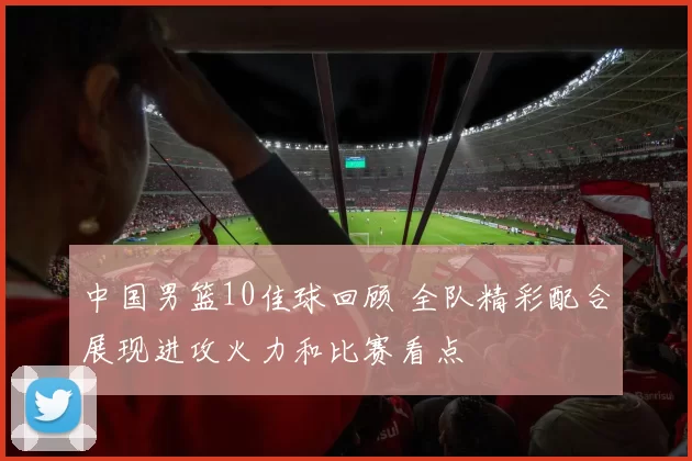 中国男篮10佳球回顾 全队精彩配合展现进攻火力和比赛看点