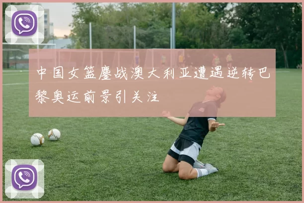 中国女篮鏖战澳大利亚遭遇逆转巴黎奥运前景引关注