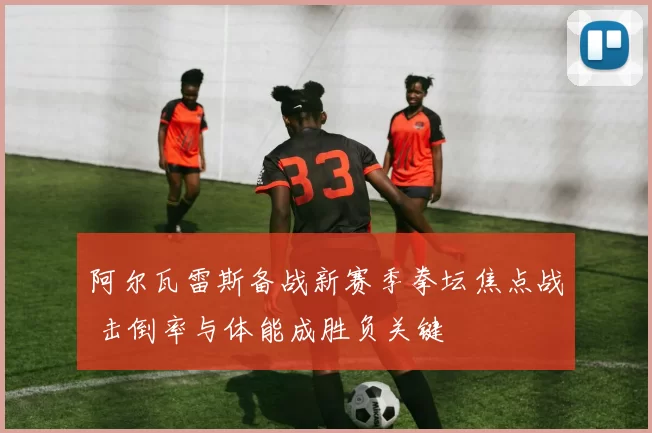 阿尔瓦雷斯备战新赛季拳坛焦点战 击倒率与体能成胜负关键