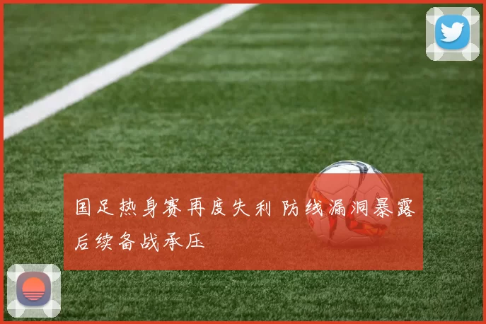国足热身赛再度失利 防线漏洞暴露后续备战承压