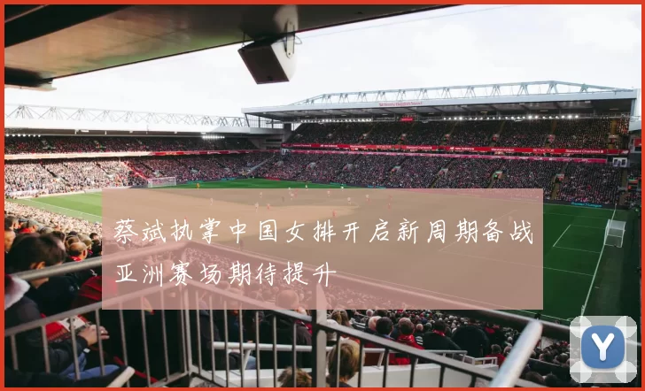 蔡斌执掌中国女排开启新周期备战亚洲赛场期待提升