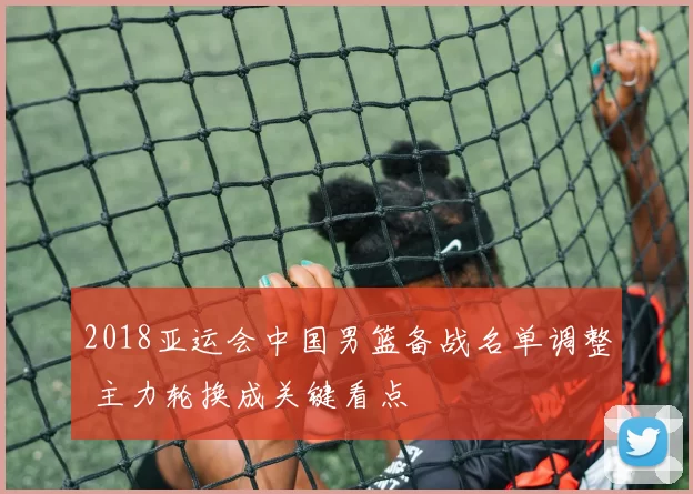 2018亚运会中国男篮备战名单调整 主力轮换成关键看点