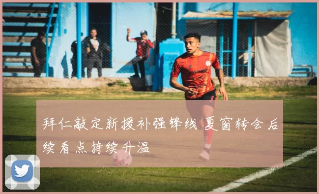 拜仁敲定新援补强锋线 夏窗转会后续看点持续升温