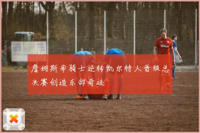 詹姆斯率骑士逆转凯尔特人晋级总决赛创造东部奇迹