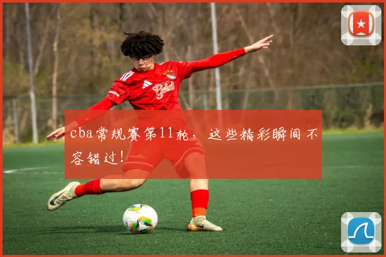 cba常规赛第11轮，这些精彩瞬间不容错过！