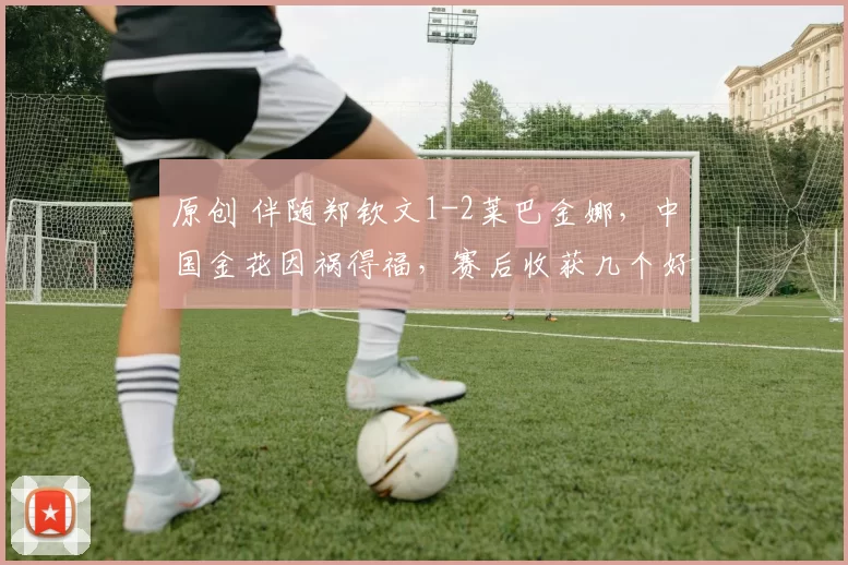 原创 伴随郑钦文1-2莱巴金娜，中国金花因祸得福，赛后收获几个好消息