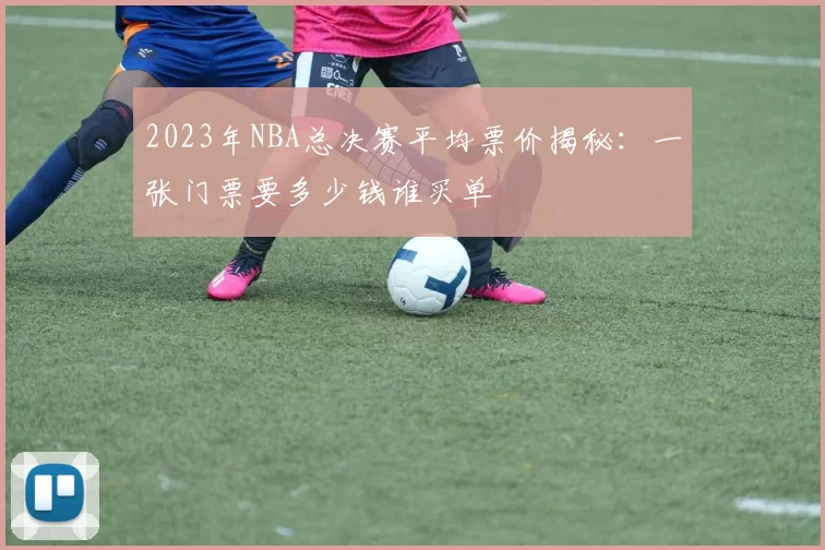 2023年NBA总决赛平均票价揭秘：一张门票要多少钱谁买单