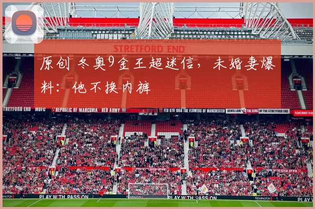 原创 冬奥9金王超迷信,未婚妻爆料:他不换内裤