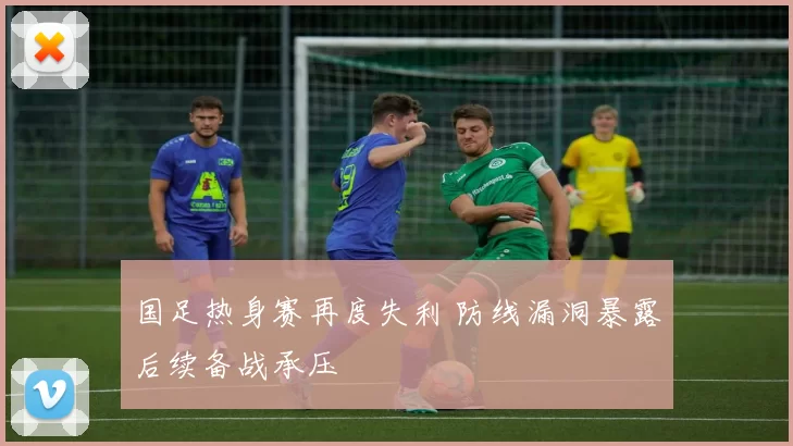 国足热身赛再度失利 防线漏洞暴露后续备战承压