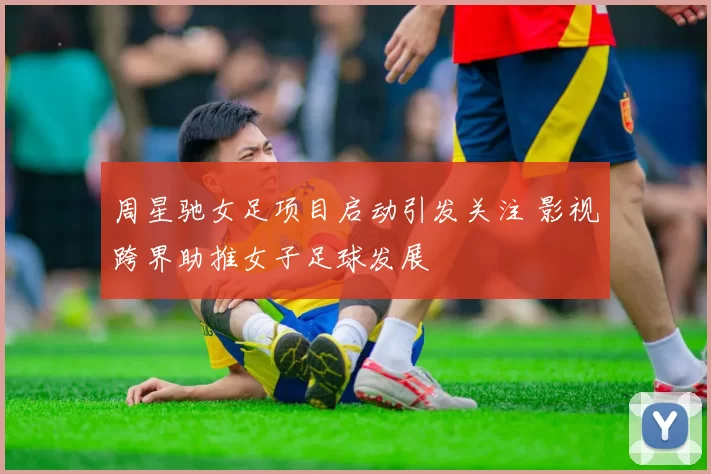 周星驰女足项目启动引发关注 影视跨界助推女子足球发展