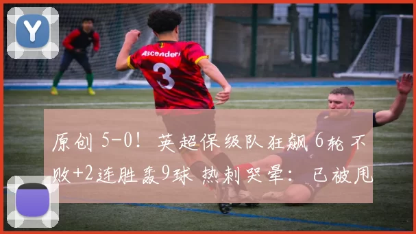 原创 5-0！英超保级队狂飙 6轮不败+2连胜轰9球 热刺哭晕：已被甩开8分