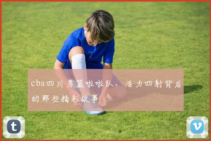 cba四川男篮啦啦队，活力四射背后的那些精彩故事