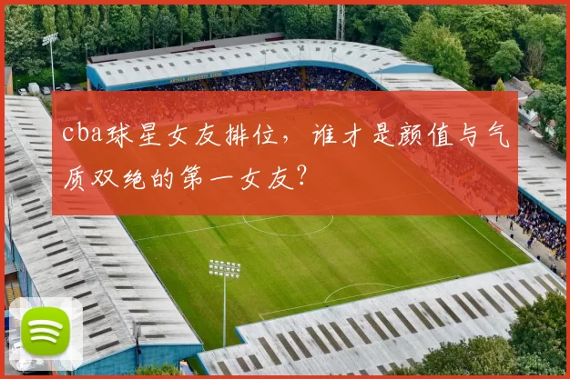 cba球星女友排位，谁才是颜值与气质双绝的第一女友？
