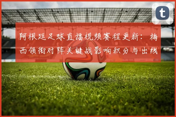 阿根廷足球直播视频赛程更新：梅西领衔对阵关键战影响积分与出线形势