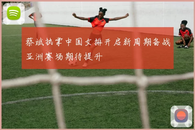 蔡斌执掌中国女排开启新周期备战亚洲赛场期待提升