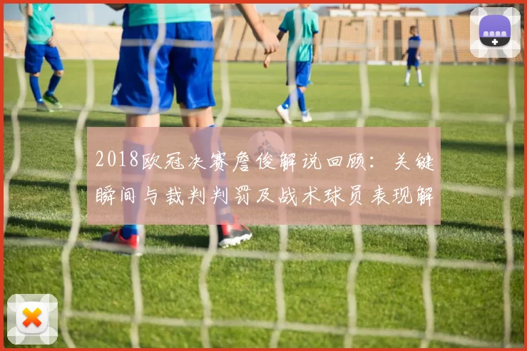2018欧冠决赛詹俊解说回顾：关键瞬间与裁判判罚及战术球员表现解读