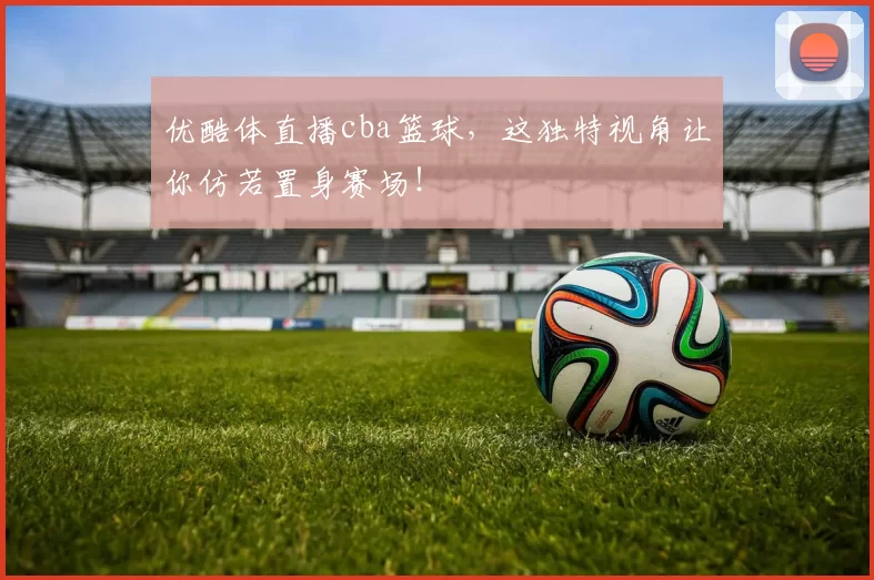 优酷体直播cba篮球，这独特视角让你仿若置身赛场！