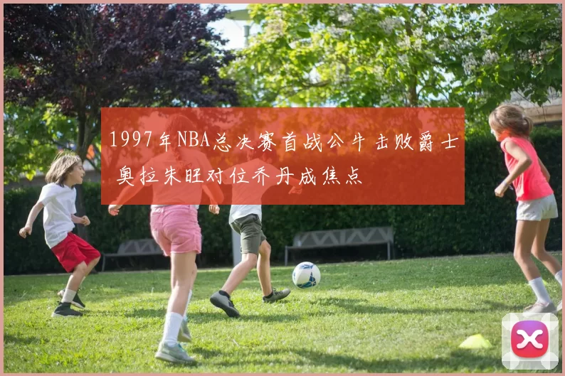 1997年NBA总决赛首战公牛击败爵士 奥拉朱旺对位乔丹成焦点
