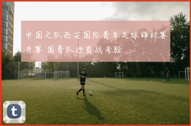 中国之队西安国际青年足球锦标赛开赛 国青队迎首战考验