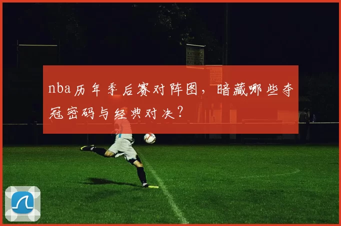 nba历年季后赛对阵图,暗藏哪些夺冠密码与经典对决?