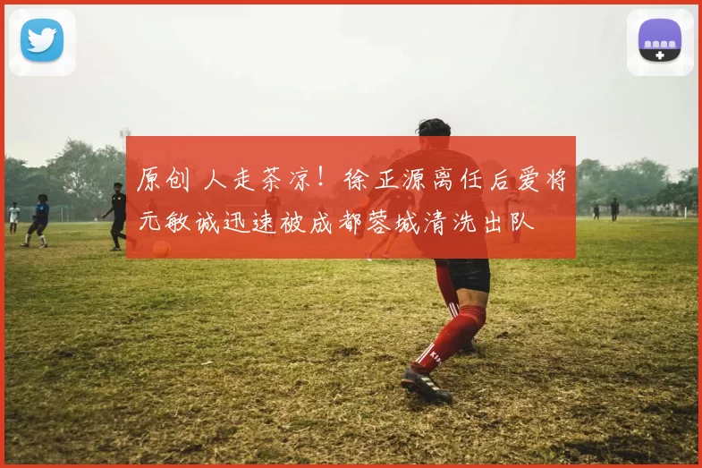 原创 人走茶凉！徐正源离任后爱将元敏诚迅速被成都蓉城清洗出队