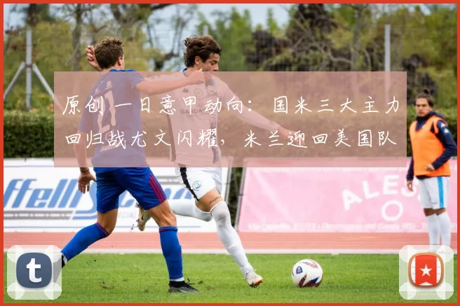 原创 一日意甲动向:国米三大主力回归战尤文闪耀,米兰迎回美国队长