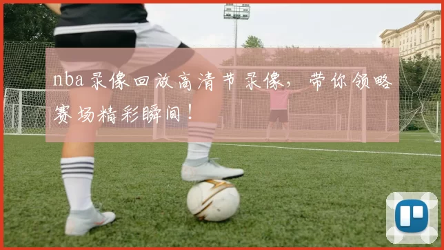 nba录像回放高清节录像，带你领略赛场精彩瞬间！