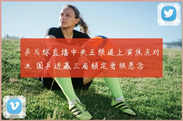 乒乓球直播中央五频道上演焦点对决 国乒连赢三局锁定晋级悬念