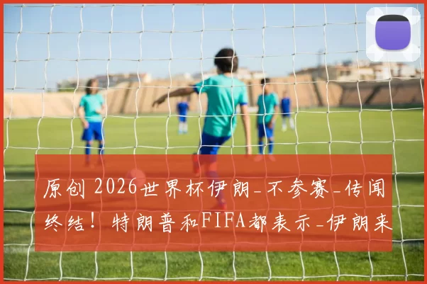 原创 2026世界杯伊朗_不参赛_传闻终结！特朗普和FIFA都表示_伊朗来了_