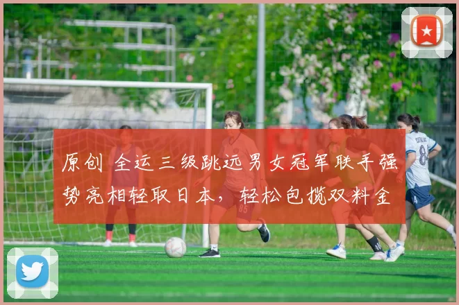 原创 全运三级跳远男女冠军联手强势亮相轻取日本，轻松包揽双料金牌