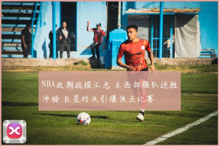 NBA近期战报汇总 东西部强队连胜冲榜 巨星对决引爆焦点比赛