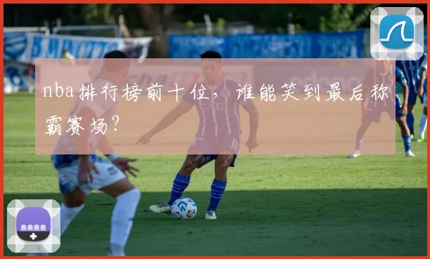 nba排行榜前十位,谁能笑到最后称霸赛场?