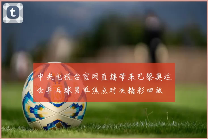 中央电视台官网直播带来巴黎奥运会乒乓球男单焦点对决精彩回放