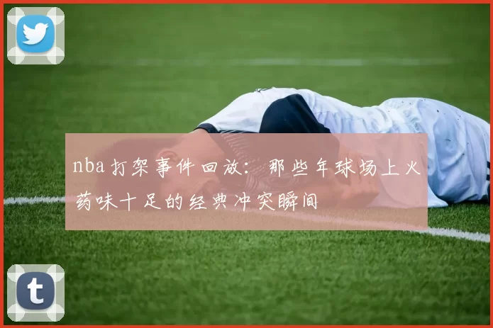 nba打架事件回放:那些年球场上火药味十足的经典冲突瞬间
