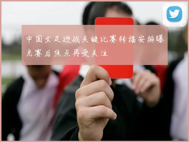 中国女足迎战关键比赛转播安排曝光赛后焦点再受关注