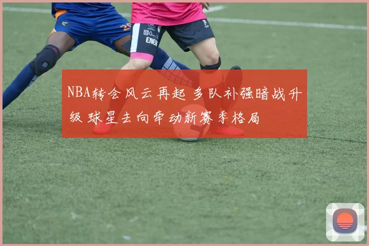 NBA转会风云再起 多队补强暗战升级 球星去向牵动新赛季格局