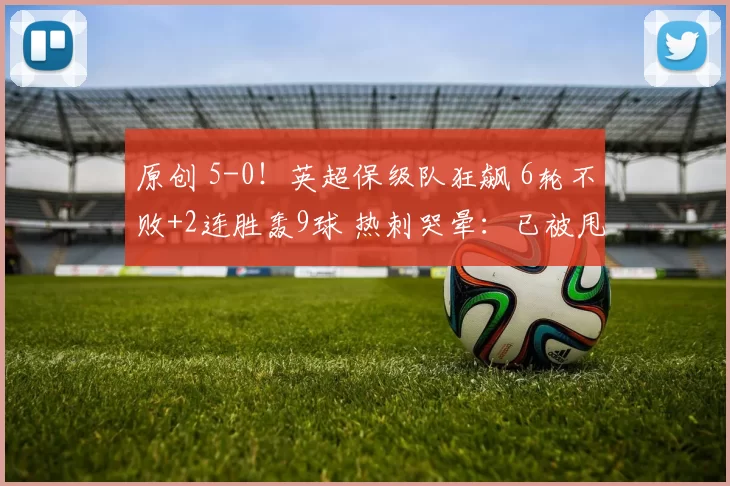 原创 5-0！英超保级队狂飙 6轮不败+2连胜轰9球 热刺哭晕：已被甩开8分
