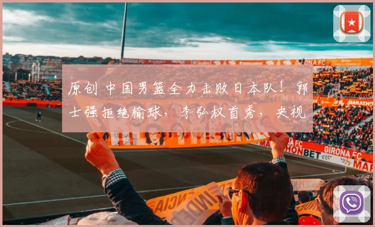 原创 中国男篮全力击败日本队！郭士强拒绝输球，李弘权首秀，央视直播