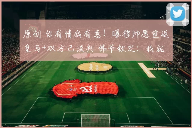 原创 你有情我有意！曝穆帅愿重返皇马+双方已谈判 佛爷钦定：我就信你