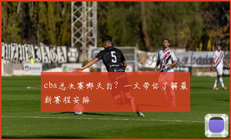 cba总决赛哪天打？一文带你了解最新赛程安排